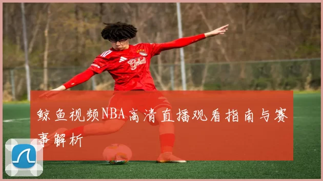 鲸鱼视频NBA高清直播观看指南与赛事解析