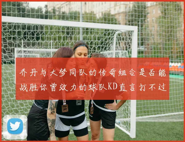 乔丹与大梦同队的传奇组合是否能战胜你曾效力的球队KD直言打不过实在太疯狂