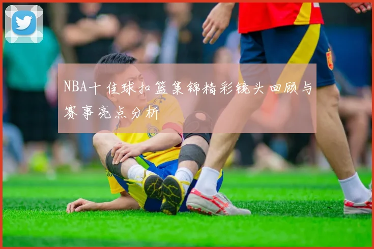 NBA十佳球扣篮集锦精彩镜头回顾与赛事亮点分析