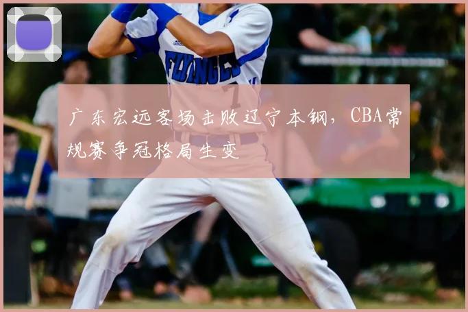 广东宏远客场击败辽宁本钢，CBA常规赛争冠格局生变