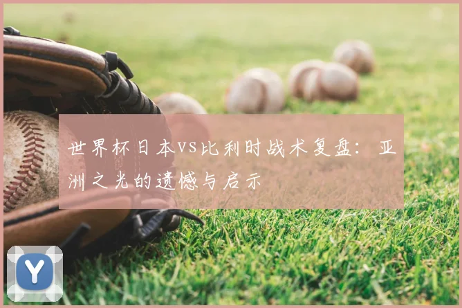 世界杯日本vs比利时战术复盘：亚洲之光的遗憾与启示