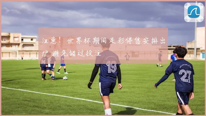 注意!世界杯期间足彩停售安排出炉 避免错过投注