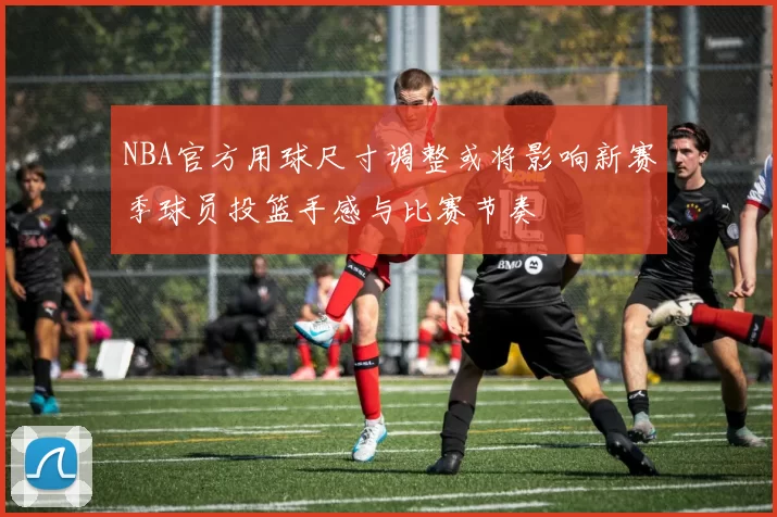 NBA官方用球尺寸调整或将影响新赛季球员投篮手感与比赛节奏