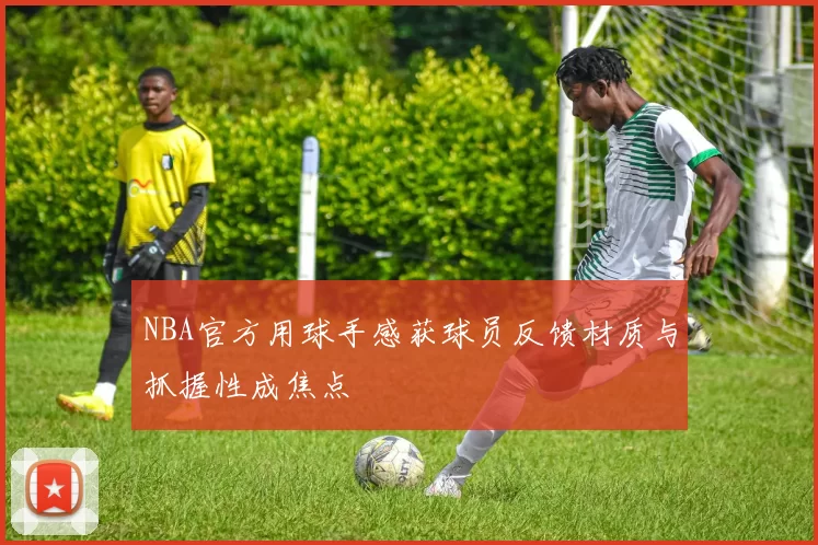 NBA官方用球手感获球员反馈材质与抓握性成焦点