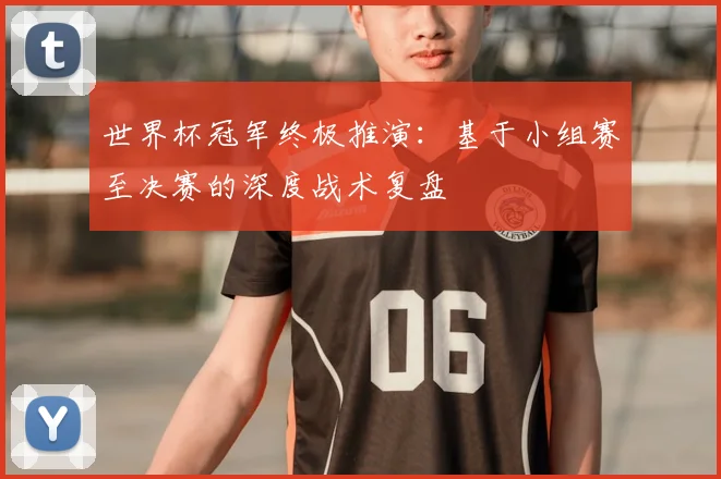 世界杯冠军终极推演：基于小组赛至决赛的深度战术复盘