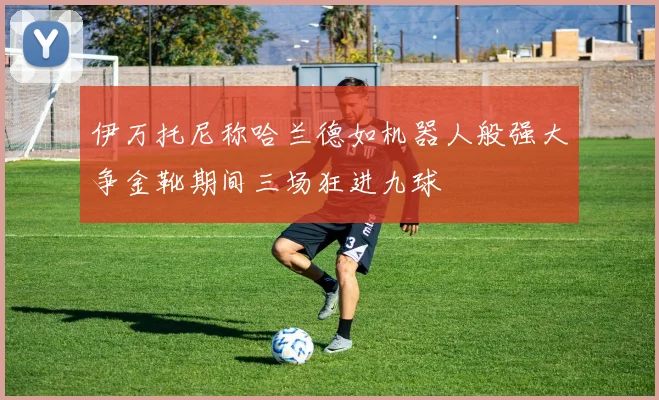 伊万托尼称哈兰德如机器人般强大争金靴期间三场狂进九球