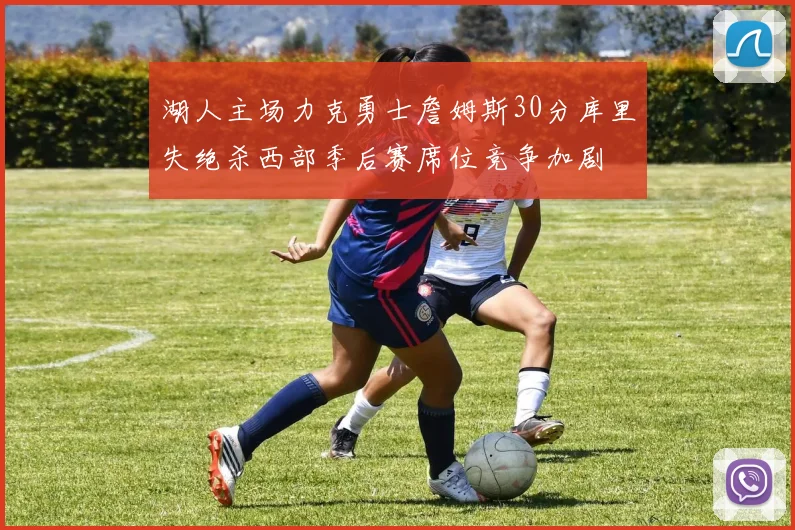 湖人主场力克勇士詹姆斯30分库里失绝杀西部季后赛席位竞争加剧