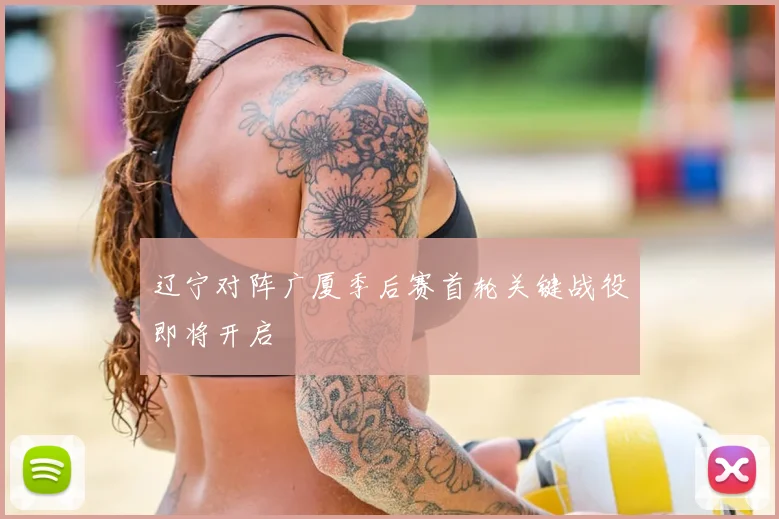 辽宁对阵广厦季后赛首轮关键战役即将开启