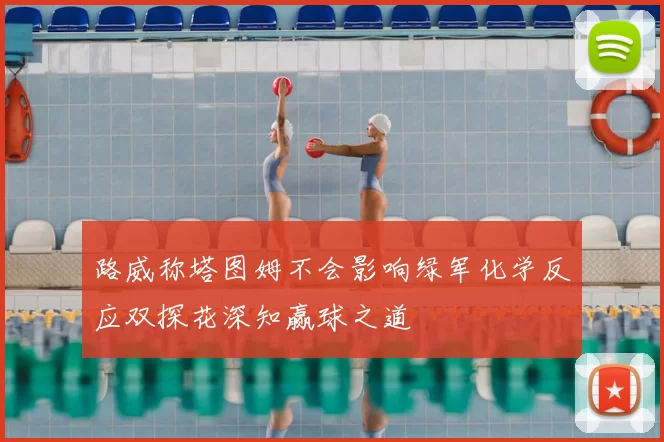 路威称塔图姆不会影响绿军化学反应双探花深知赢球之道