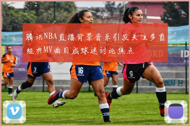 腾讯NBA直播背景音乐引发关注多首经典MV曲目成球迷讨论焦点