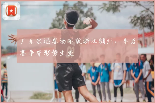 广东宏远客场不敌浙江稠州,季后赛争夺形势生变