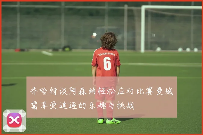 乔哈特谈阿森纳轻松应对比赛曼城需享受追逐的乐趣与挑战