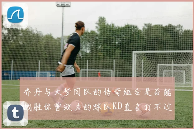 乔丹与大梦同队的传奇组合是否能战胜你曾效力的球队KD直言打不过实在太疯狂