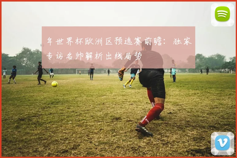 年世界杯欧洲区预选赛前瞻：独家专访名帅解析出线局势
