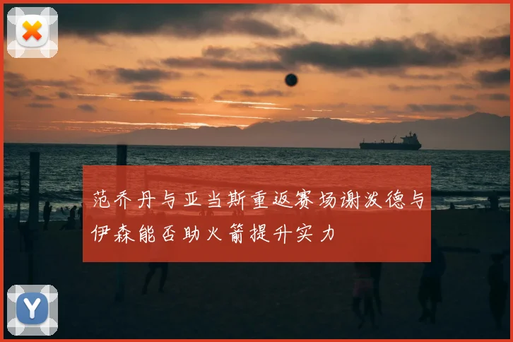 范乔丹与亚当斯重返赛场谢泼德与伊森能否助火箭提升实力