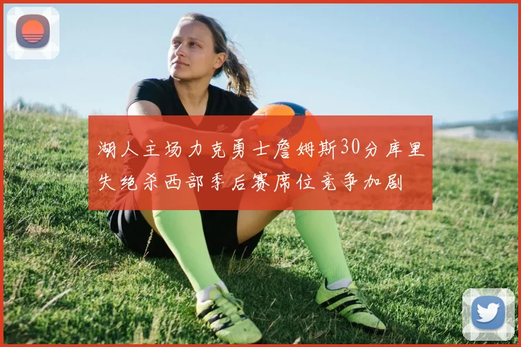 湖人主场力克勇士詹姆斯30分库里失绝杀西部季后赛席位竞争加剧