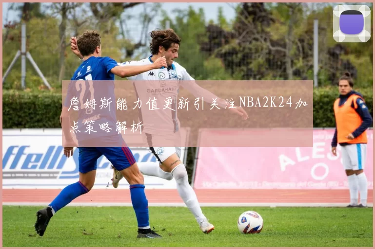 詹姆斯能力值更新引关注NBA2K24加点策略解析