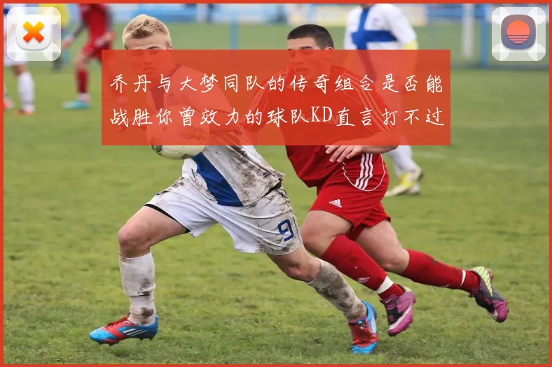 乔丹与大梦同队的传奇组合是否能战胜你曾效力的球队KD直言打不过实在太疯狂