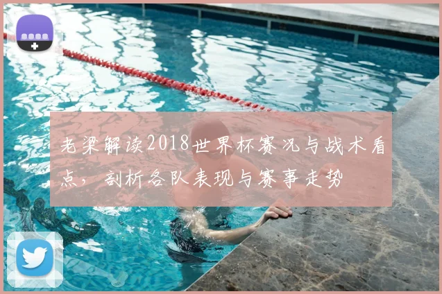 老梁解读2018世界杯赛况与战术看点，剖析各队表现与赛事走势