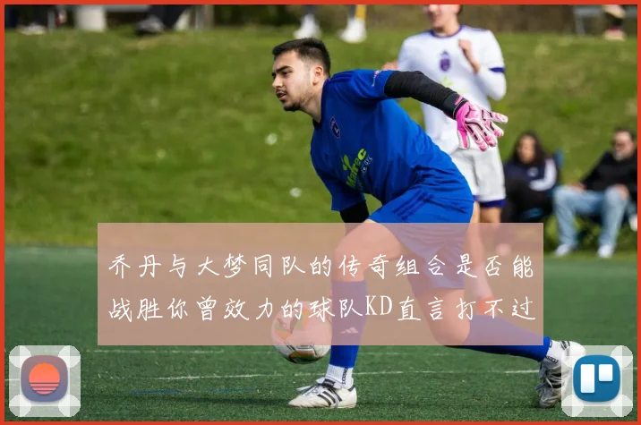 乔丹与大梦同队的传奇组合是否能战胜你曾效力的球队KD直言打不过实在太疯狂