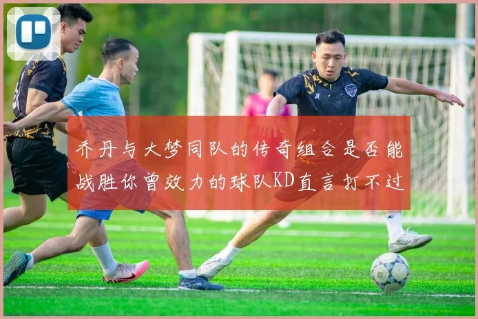 乔丹与大梦同队的传奇组合是否能战胜你曾效力的球队KD直言打不过实在太疯狂