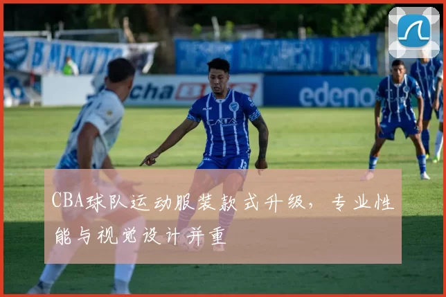 CBA球队运动服装款式升级，专业性能与视觉设计并重