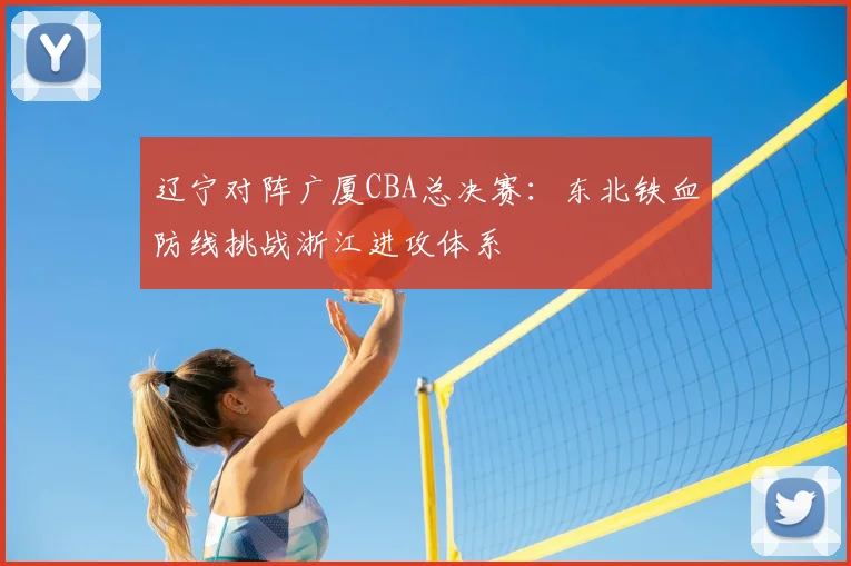 辽宁对阵广厦CBA总决赛:东北铁血防线挑战浙江进攻体系