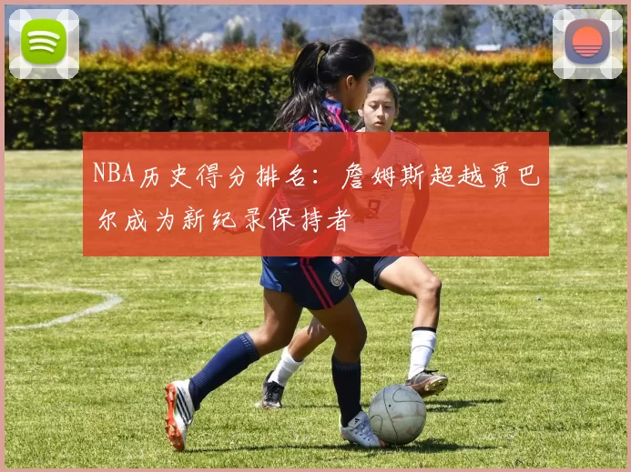 NBA历史得分排名：詹姆斯超越贾巴尔成为新纪录保持者