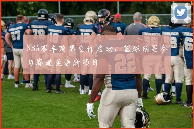 NBA赛车跨界合作启动,篮球明星参与赛道竞速新项目