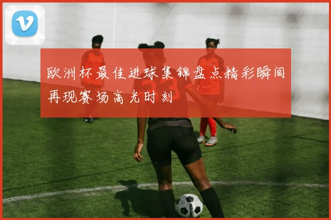 欧洲杯最佳进球集锦盘点精彩瞬间再现赛场高光时刻