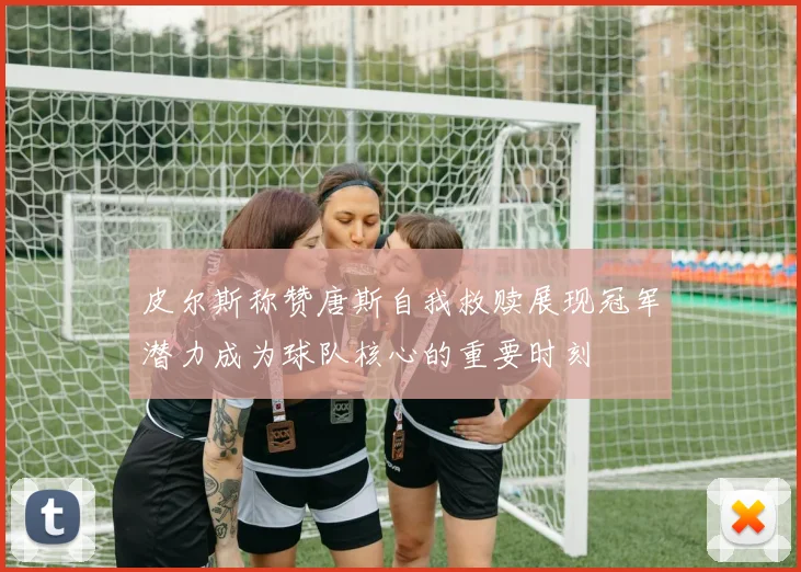 皮尔斯称赞唐斯自我救赎展现冠军潜力成为球队核心的重要时刻