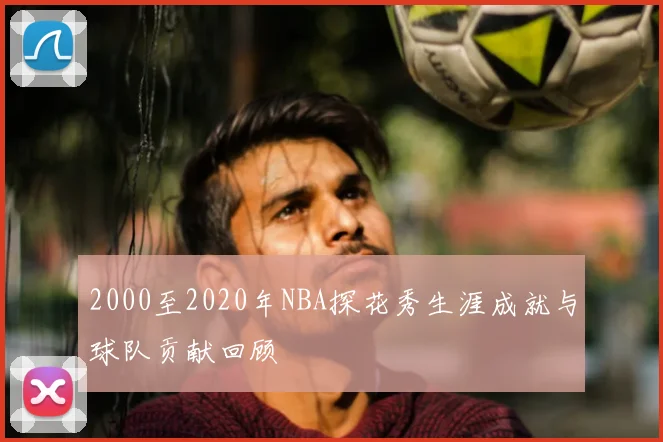 2000至2020年NBA探花秀生涯成就与球队贡献回顾