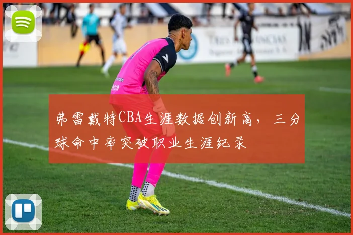 弗雷戴特CBA生涯数据创新高，三分球命中率突破职业生涯纪录