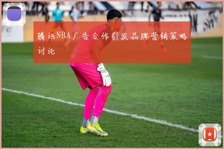 腾讯NBA广告合作引发品牌营销策略讨论