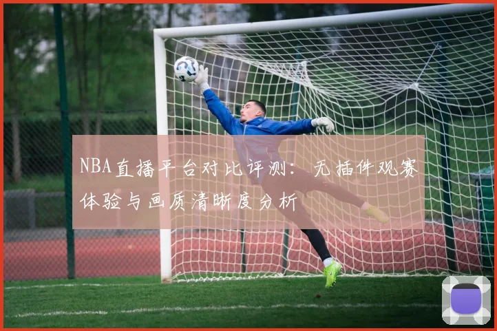 NBA直播平台对比评测:无插件观赛体验与画质清晰度分析
