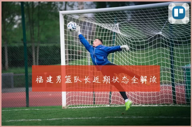 福建男篮队长近期状态全解读