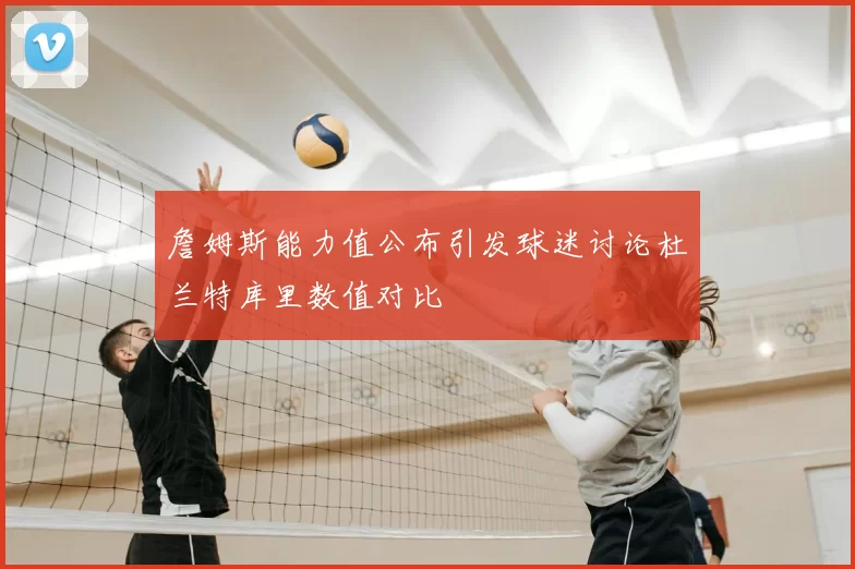 詹姆斯能力值公布引发球迷讨论杜兰特库里数值对比