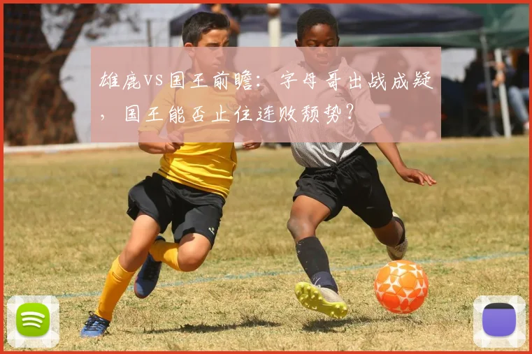 雄鹿vs国王前瞻:字母哥出战成疑,国王能否止住连败颓势?