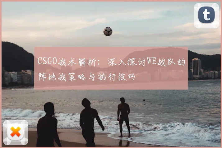 CSGO战术解析：深入探讨WE战队的阵地战策略与执行技巧