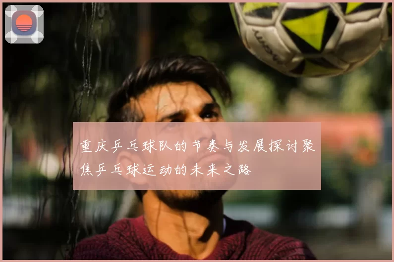 重庆乒乓球队的节奏与发展探讨聚焦乒乓球运动的未来之路