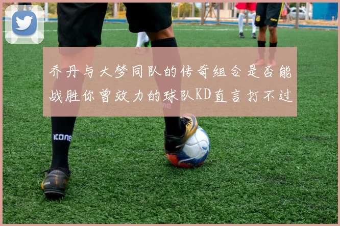 乔丹与大梦同队的传奇组合是否能战胜你曾效力的球队KD直言打不过实在太疯狂