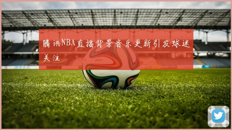 腾讯NBA直播背景音乐更新引发球迷关注