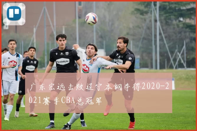 广东宏远击败辽宁本钢夺得2020-2021赛季CBA总冠军