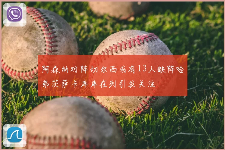 阿森纳对阵切尔西或有13人缺阵哈弗茨萨卡库库在列引发关注