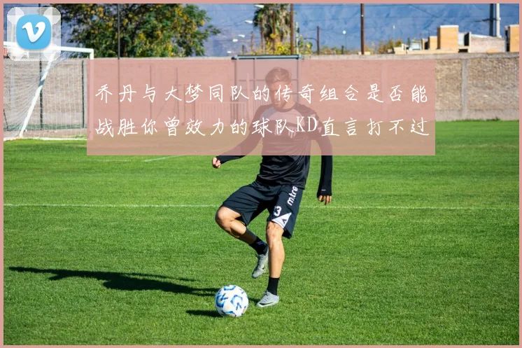 乔丹与大梦同队的传奇组合是否能战胜你曾效力的球队KD直言打不过实在太疯狂
