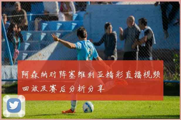 阿森纳对阵塞维利亚精彩直播视频回放及赛后分析分享