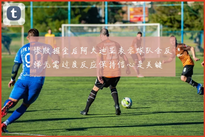 惨败掘金后阿夫迪亚表示球队会反弹无需过度反应保持信心是关键