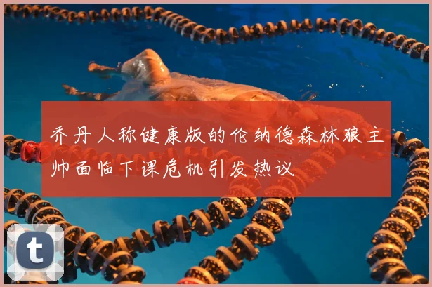 乔丹人称健康版的伦纳德森林狼主帅面临下课危机引发热议