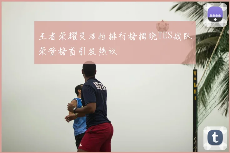 王者荣耀灵活性排行榜揭晓TES战队荣登榜首引发热议