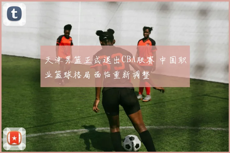 天津男篮正式退出CBA联赛 中国职业篮球格局面临重新调整